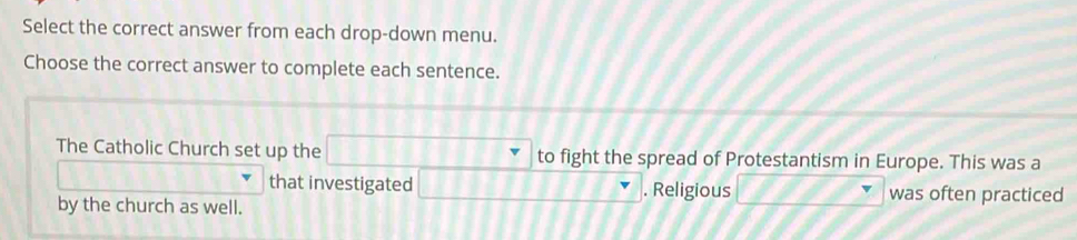 Select the correct answer from each drop-down menu. 
Choose the correct answer to complete each sentence. 
The Catholic Church set up the to fight the spread of Protestantism in Europe. This was a 
that investigated . Religious was often practiced 
by the church as well.