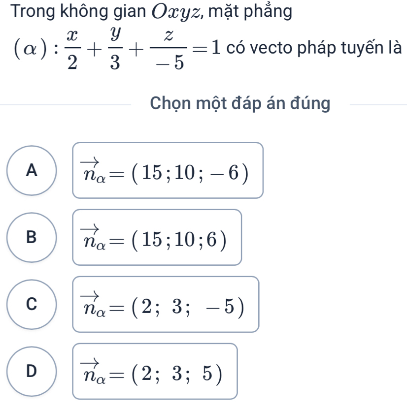 Trong không gian Oxyz, mặt phẳng
(alpha ): x/2 + y/3 + z/-5 =1 có vecto pháp tuyến là
Chọn một đáp án đúng
A vector n_alpha =(15;10;-6)
B vector n_alpha =(15;10;6)
C vector n_alpha =(2;3;-5)
D vector n_alpha =(2;3;5)