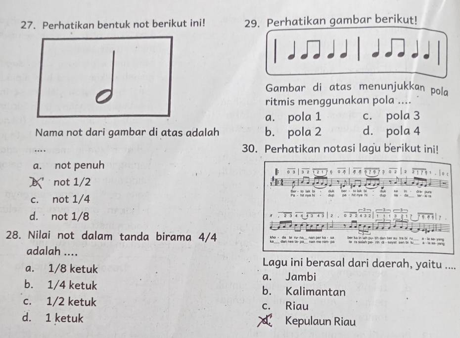 Perhatikan bentuk not berikut ini! 29. Perhatikan gambar berikut!
Gambar di atas menunjukkan pola
ritmis menggunakan pola ....
a. pola 1 c. pola 3
Nama not dari gambar di atas adalah b. pola 2 d. pola 4
_…
30. Perhatikan notasi lagu berikut ini!
a. not penuh 。 。 7 9 3 0 2 1 7
|: 0 3 2 1 6 o 4
 not 1/2

Bur - to lak bl c ber to lak b d à .
c. not 1/4 P - hết màa hi dup pa hit mys hi dup la da in d an Nr - ká ra
-3 3
d. not 1/8 4 4 1 4 3 2 0 2 2 4 3 2 ` , , :? 9, 7
2 5 — 3

28. Nilai not dalam tanda birama 4/4 ka ____ dan nes la-pa_. kho - da la ru- na man per ka- sa nan me nim- pa ber ka in lah pu-th dan ber su tra bi ru a - la sə- yang
te ra salah pe- rin di - sayat sen bi lu a - la sa- yang
adalah ....
a. 1/8 ketuk
Lagu ini berasal dari daerah, yaitu ....
a. Jambi
b. 1/4 ketuk b. Kalimantan
c. 1/2 ketuk c. Riau
d. 1 ketuk Kepulaun Riau