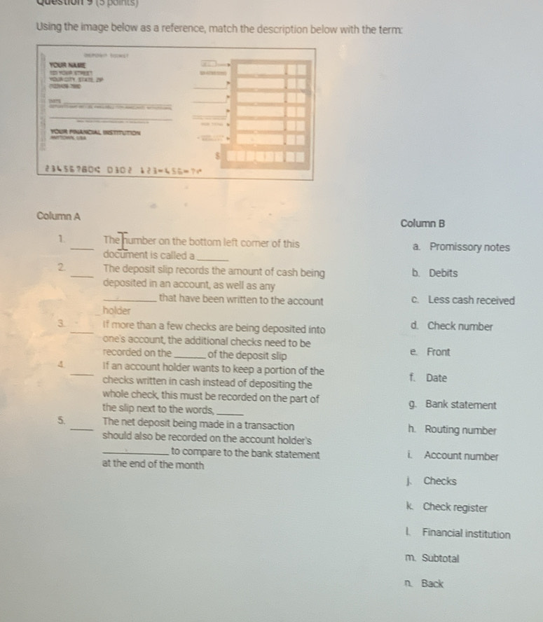 (5 Boints)
Using the image below as a reference, match the description below with the term:
Column A
Column B
1 _The humber an the bottom left corner of this a. Promissory notes
document is called a_
2. _The deposit slip records the amount of cash being b. Debits
deposited in an account, as well as any
_that have been written to the account c. Less cash received
holder
3. _If more than a few checks are being deposited into d. Check number
one's account, the additional checks need to be e. Front
recorded on the _of the deposit slip
4 _If an account holder wants to keep a portion of the f. Date
checks written in cash instead of depositing the
whole check, this must be recorded on the part of g. Bank statement
the slip next to the words,_
5. _The net deposit being made in a transaction h. Routing number
should also be recorded on the account holder's
_to compare to the bank statement i. Account number
at the end of the month
j Checks
k. Check register
I Financial institution
m. Subtotal
n. Back