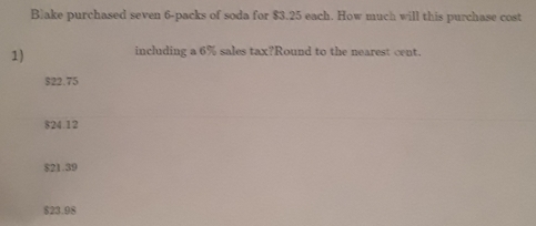 ake purchased seven 6 -packs of soda for $3.25 each. How much will this purchase cost
1) including a 6% sales tax?Round to the nearest cent.
$22.75
$24.12
$21.39
$23.9 $