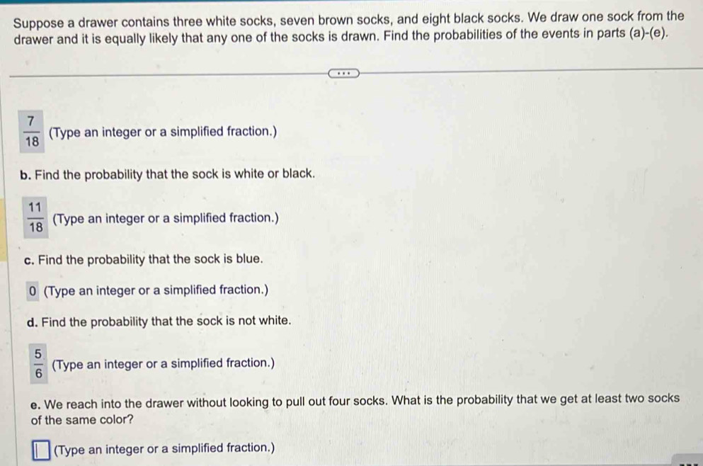 Suppose a drawer contains three white socks, seven brown socks, and eight black socks. We draw one sock from the 
drawer and it is equally likely that any one of the socks is drawn. Find the probabilities of the events in parts (a)-(e).
 7/18  (Type an integer or a simplified fraction.) 
b. Find the probability that the sock is white or black.
 11/18  (Type an integer or a simplified fraction.) 
c. Find the probability that the sock is blue. 
0 (Type an integer or a simplified fraction.) 
d. Find the probability that the sock is not white.
 5/6  (Type an integer or a simplified fraction.) 
e. We reach into the drawer without looking to pull out four socks. What is the probability that we get at least two socks 
of the same color? 
(Type an integer or a simplified fraction.)