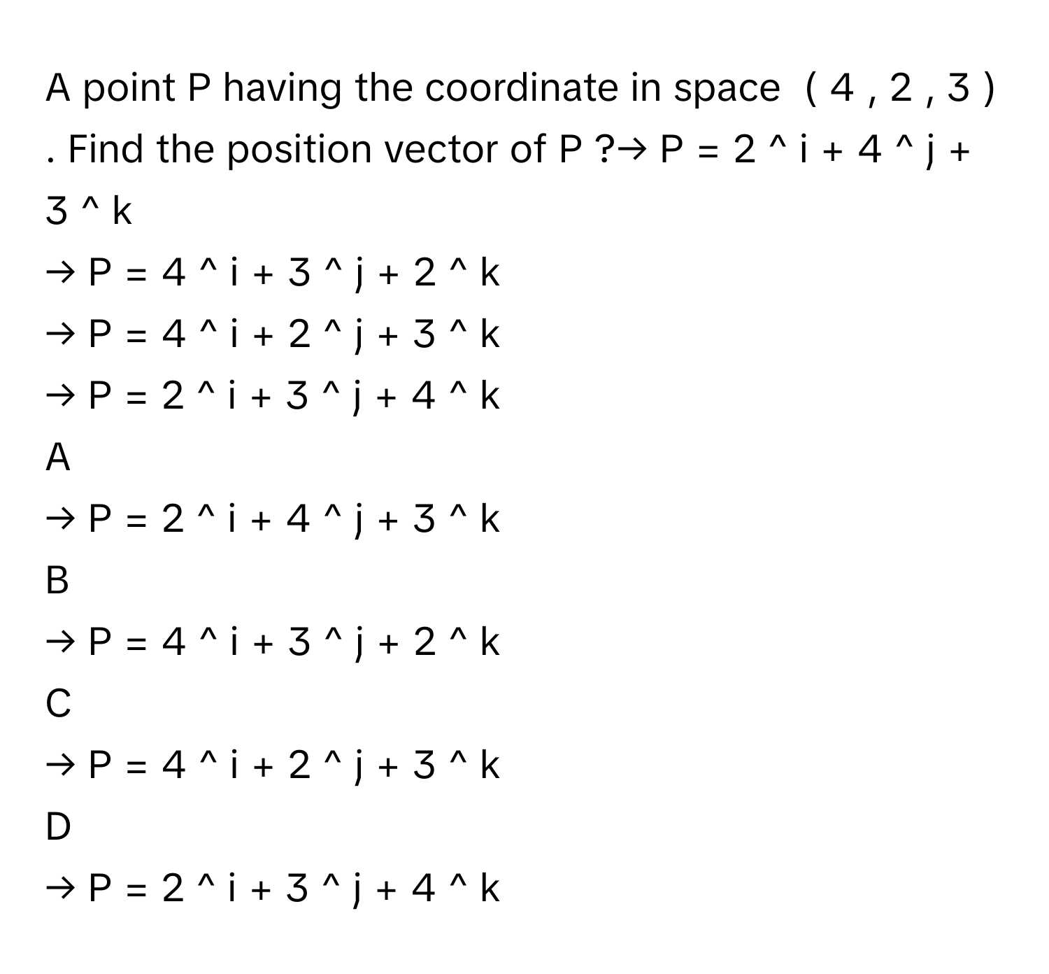 A point P      having the coordinate in space  (  4  ,  2  ,  3  )     . Find the position vector of P      ?→   P     =  2  ^   i       +  4  ^   j       +  3  ^   k          
→   P     =  4  ^   i       +  3  ^   j       +  2  ^   k          
→   P     =  4  ^   i       +  2  ^   j       +  3  ^   k          
→   P     =  2  ^   i       +  3  ^   j       +  4  ^   k          

A  
→   P     =  2  ^   i       +  4  ^   j       +  3  ^   k           


B  
→   P     =  4  ^   i       +  3  ^   j       +  2  ^   k           


C  
→   P     =  4  ^   i       +  2  ^   j       +  3  ^   k           


D  
→   P     =  2  ^   i       +  3  ^   j       +  4  ^   k