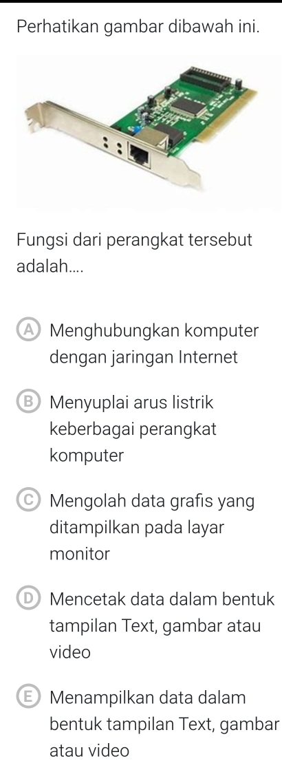 Perhatikan gambar dibawah ini.
Fungsi dari perangkat tersebut
adalah....
Menghubungkan komputer
dengan jaringan Internet
B Menyuplai arus listrik
keberbagai perangkat
komputer
Mengolah data grafis yang
ditampilkan pada layar
monitor
D Mencetak data dalam bentuk
tampilan Text, gambar atau
video
Menampilkan data dalam
bentuk tampilan Text, gambar
atau video