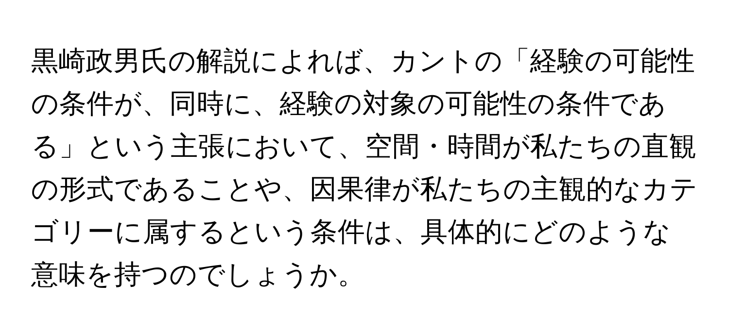 黒崎政男氏の解説によれば、カントの「経験の可能性の条件が、同時に、経験の対象の可能性の条件である」という主張において、空間・時間が私たちの直観の形式であることや、因果律が私たちの主観的なカテゴリーに属するという条件は、具体的にどのような意味を持つのでしょうか。