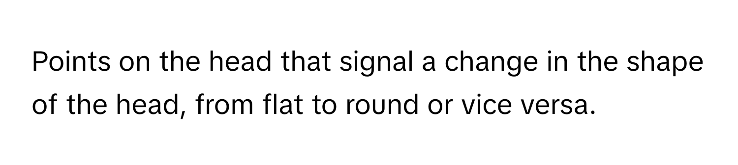 Points on the head that signal a change in the shape of the head, from flat to round or vice versa.