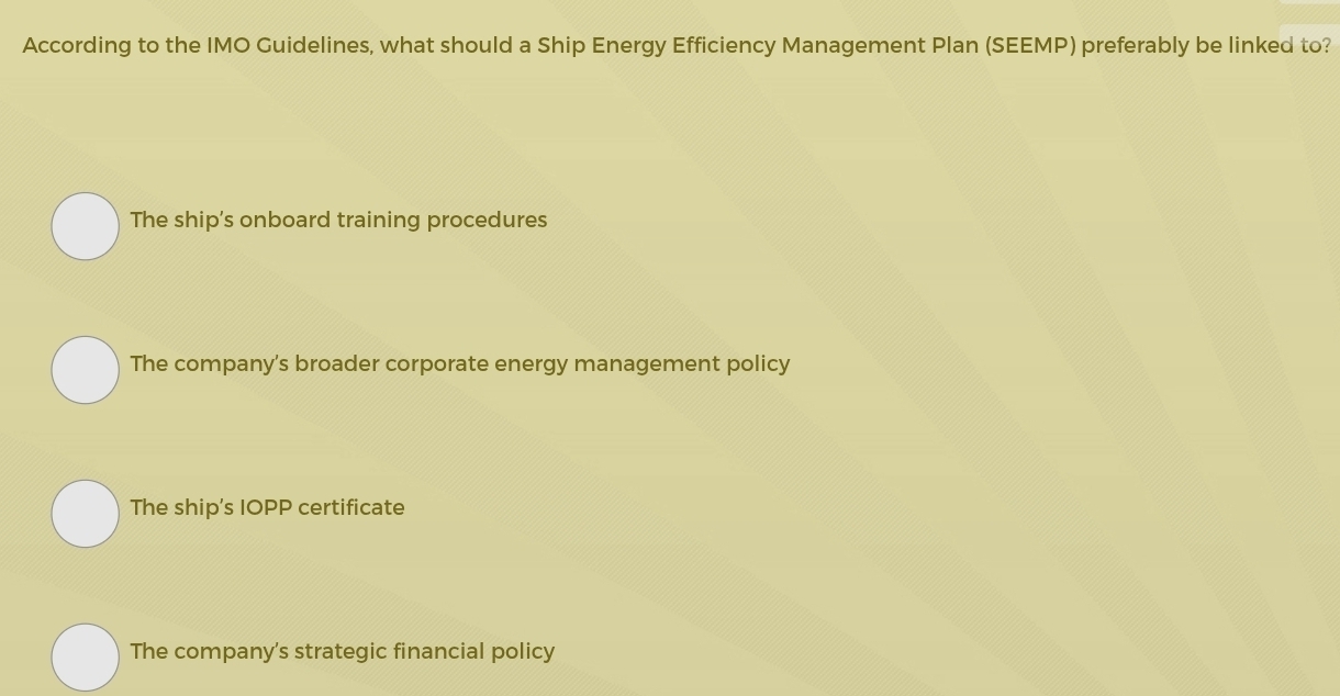 According to the IMO Guidelines, what should a Ship Energy Efficiency Management Plan (SEEMP) preferably be linked to?
The ship's onboard training procedures
The company's broader corporate energy management policy
The ship's IOPP certificate
The company's strategic financial policy