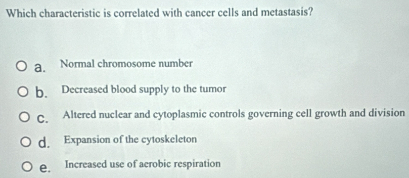 Which characteristic is correlated with cancer cells and metastasis?
a. Normal chromosome number
b. Decreased blood supply to the tumor
C. Altered nuclear and cytoplasmic controls governing cell growth and division
d. Expansion of the cytoskeleton
e. Increased use of aerobic respiration