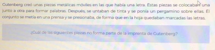 Gutenberg creó unas piezas metálicas móviles en las que había una letra. Estas piezas se colocaban una 
junto a otra para formar palabras. Después, se untaban de tinta y se ponía un pergamino sobre ellas. El 
conjunto se metía en una prensa y se presionaba, de forma que en la hoja quedaban marcadas las letras. 
¿Cuál de las siguientes piezas no forma parte de la imprenta de Gutenberg?