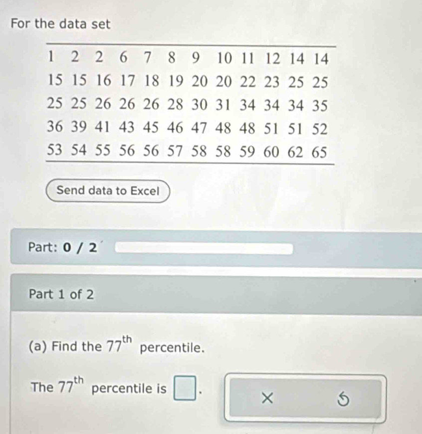 For the data set 
Send data to Excel 
Part: 0 / 2 
Part 1 of 2 
(a) Find the 77^(th) percentile. 
The 77^(th) percentile is . 
×