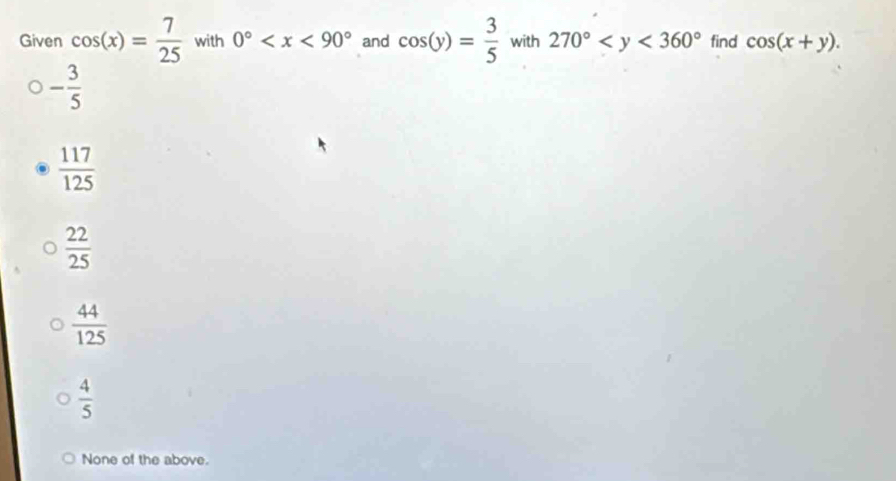 Given cos (x)= 7/25  with 0° and cos (y)= 3/5  with 270° find cos (x+y).
- 3/5 
 117/125 
 22/25 
 44/125 
 4/5 
None of the above.