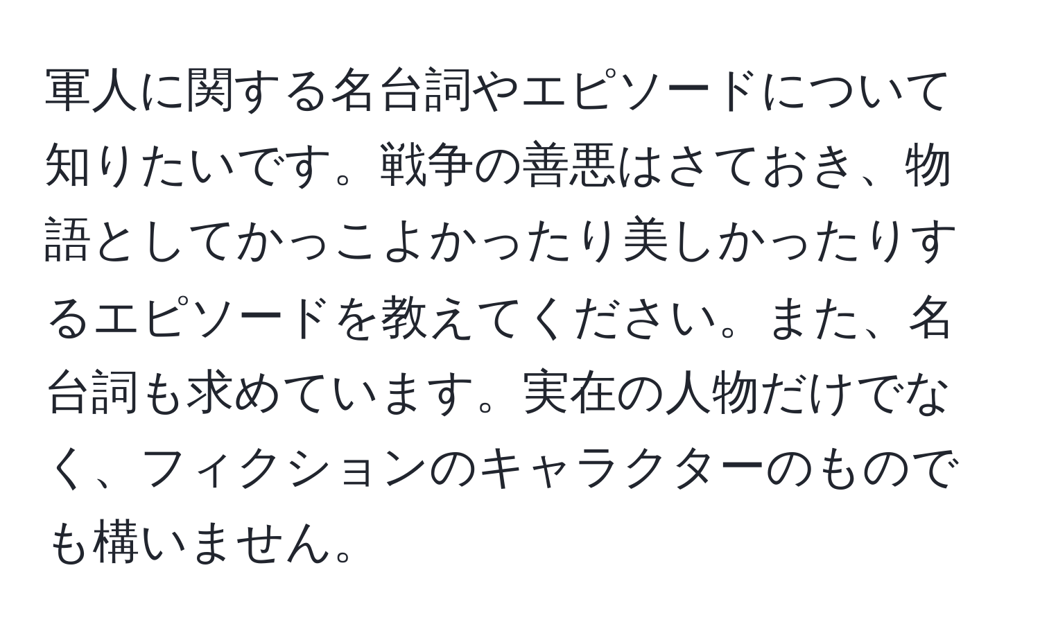 軍人に関する名台詞やエピソードについて知りたいです。戦争の善悪はさておき、物語としてかっこよかったり美しかったりするエピソードを教えてください。また、名台詞も求めています。実在の人物だけでなく、フィクションのキャラクターのものでも構いません。