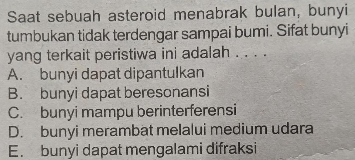 Saat sebuah asteroid menabrak bulan, bunyi
tumbukan tidak terdengar sampai bumi. Sifat bunyi
yang terkait peristiwa ini adalah . . . .
A. bunyi dapat dipantulkan
B. bunyi dapat beresonansi
C. bunyi mampu berinterferensi
D. bunyi merambat melalui medium udara
E. bunyi dapat mengalami difraksi