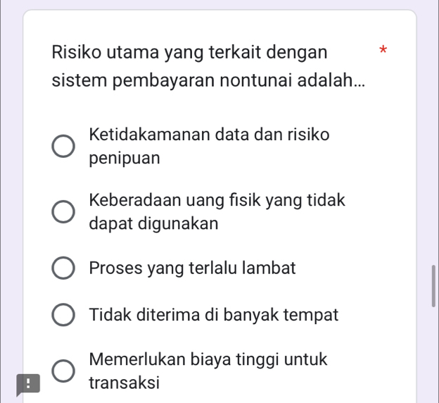 Risiko utama yang terkait dengan *
sistem pembayaran nontunai adalah...
Ketidakamanan data dan risiko
penipuan
Keberadaan uang fisik yang tidak
dapat digunakan
Proses yang terlalu lambat
Tidak diterima di banyak tempat
Memerlukan biaya tinggi untuk
! transaksi