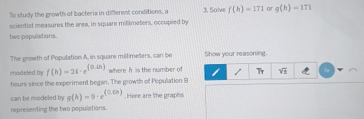 To study the growth of bacteria in different conditions, a 3. Solve f(h)=171 or g(h)=171
scientist measures the area, in square millimeters, occupied by 
two populations. 
The growth of Population A, in square millimeters, can be Show your reasoning. 
modeled by f(h)=24· e^((0.4h)) where h is the number of / T_T sqrt(± ) 
hours since the experiment began. The growth of Population B
can be modeled by g(h)=9· e^((0.6h)). Here are the graphs 
representing the two populations.