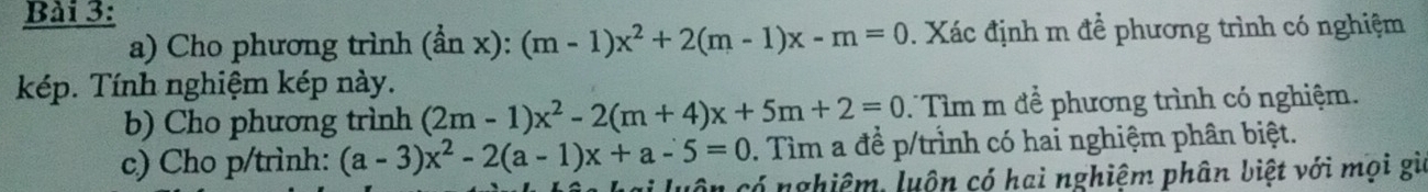 Cho phương trình (hat anx):(m-1)x^2+2(m-1)x-m=0 Xác định m để phương trình có nghiệm
kép. Tính nghiệm kép này.
b) Cho phương trình (2m-1)x^2-2(m+4)x+5m+2=0 T Tìm m để phương trình có nghiệm.
c) Cho p/trình: (a-3)x^2-2(a-1)x+a-5=0. Tìm a đề p /trình có hai nghiệm phân biệt.
1 có nghiệm, luôn có hai nghiệm phân biệt với mọi gi