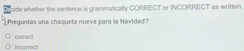 Decide whether the sentence is grammatically CORRECT or INCORRECT as written.
Preguntas una chaqueta nueva para la Navidad?
correct
incorrect