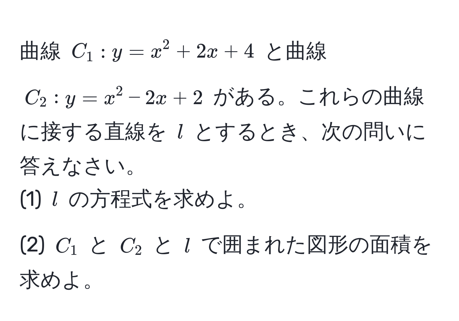 曲線 $C_1: y = x^2 + 2x + 4$ と曲線 $C_2: y = x^2 - 2x + 2$ がある。これらの曲線に接する直線を $l$ とするとき、次の問いに答えなさい。  
(1) $l$ の方程式を求めよ。  
(2) $C_1$ と $C_2$ と $l$ で囲まれた図形の面積を求めよ。