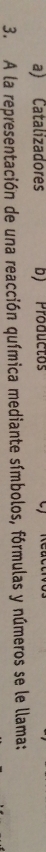 a) Catalizadores b) Productos
3. A la representación de una reacción química mediante símbolos, fórmulas y números se le llama: