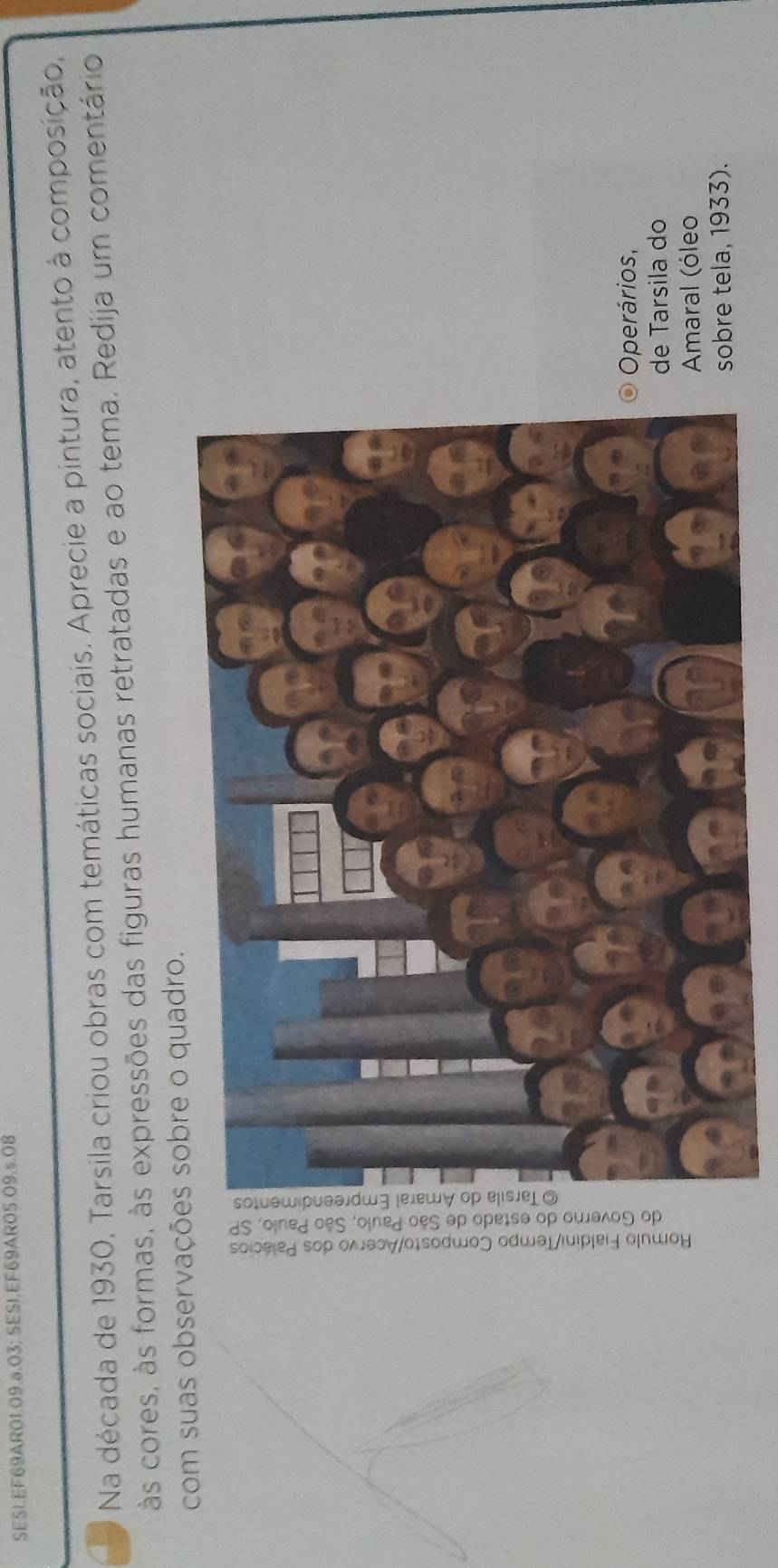 SES1.EF69AR01.09.ª.03; SES1.EF69AR05.OS .s.08 
Na década de 1930, Tarsila criou obras com temáticas sociais. Aprecie a pintura, atento à composição, 
às cores, às formas, às expressões das figuras humanas retratadas e ao tema. Redija um comentário 
com suas observações sobre o quadro. 
Operários, 
e Tarsila do 
Amaral (óleo 
sobre tela, 1933).