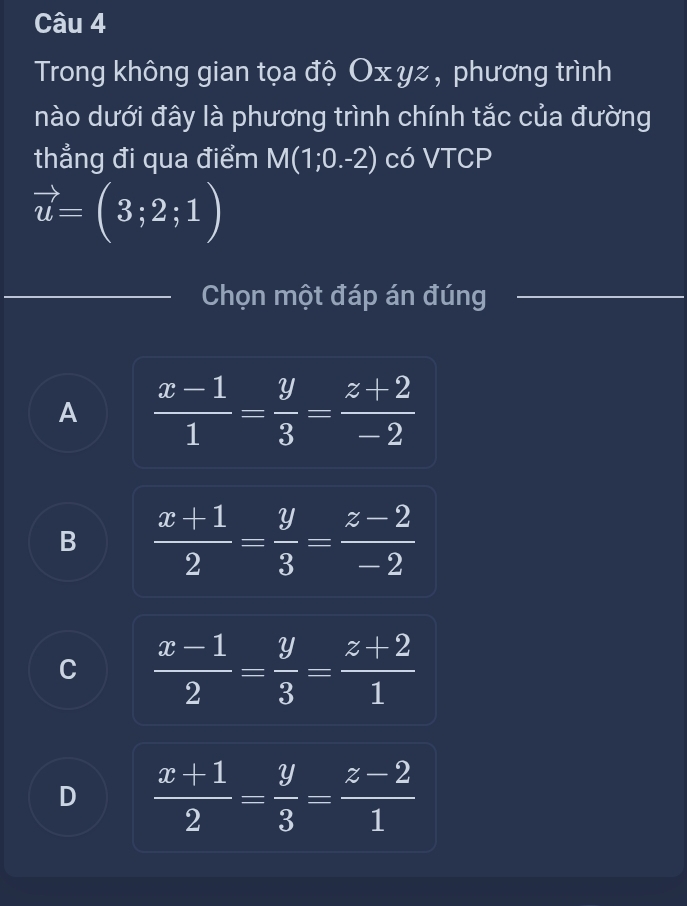 Trong không gian tọa độ Oxyz , phương trình
nào dưới đây là phương trình chính tắc của đường
thẳng đi qua điểm M(1;0.-2) có VTCP
vector u=(3;2;1)
Chọn một đáp án đúng
A  (x-1)/1 = y/3 = (z+2)/-2 
B  (x+1)/2 = y/3 = (z-2)/-2 
C  (x-1)/2 = y/3 = (z+2)/1 
D  (x+1)/2 = y/3 = (z-2)/1 