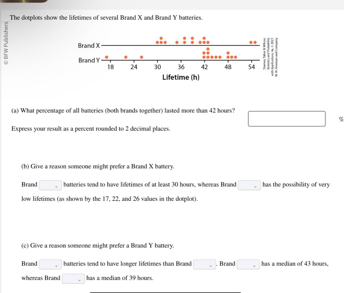 The dotplots show the lifetimes of several Brand X and Brand Y batteries. 
? 
(a) What percentage of all batteries (both brands together) lasted more than 42 hours?
□ %
Express your result as a percent rounded to 2 decimal places. 
(b) Give a reason someone might prefer a Brand X battery. 
Brand □ batteries tend to have lifetimes of at least 30 hours, whereas Brand □ has the possibility of very 
low lifetimes (as shown by the 17, 22, and 26 values in the dotplot). 
(c) Give a reason someone might prefer a Brand Y battery. 
Brand □ batteries tend to have longer lifetimes than Brand □. Brand □ has a median of 43 hours, 
whereas Brand □ has a median of 39 hours.