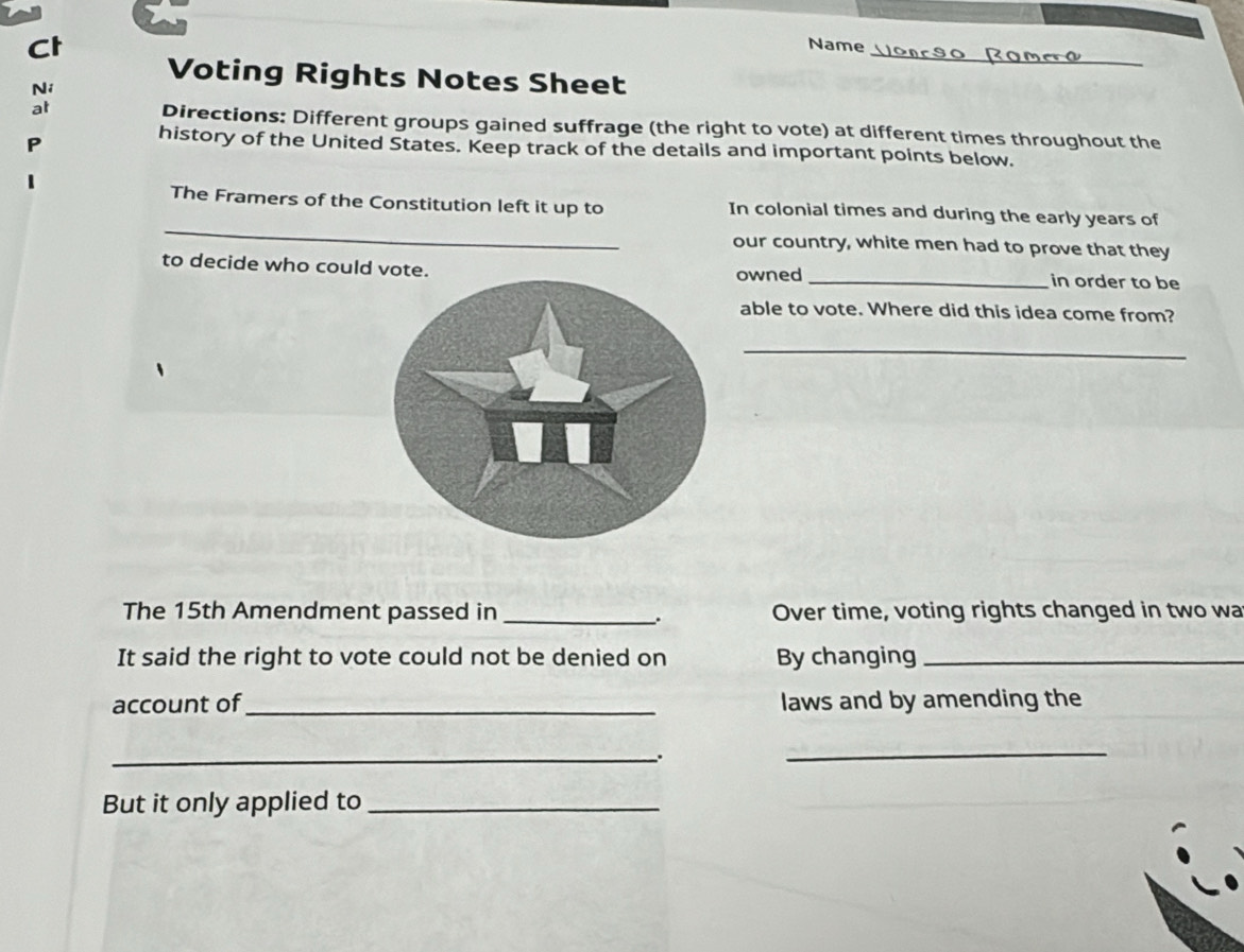 Ct 
_ 
Name 
Voting Rights Notes Sheet 
Ni 
at Directions: Different groups gained suffrage (the right to vote) at different times throughout the 
P 
history of the United States. Keep track of the details and important points below. 
_ 
The Framers of the Constitution left it up to In colonial times and during the early years of 
our country, white men had to prove that they 
to decide who could votowned _in order to be 
able to vote. Where did this idea come from? 
_ 
The 15th Amendment passed in _Over time, voting rights changed in two wa 
、. 
It said the right to vote could not be denied on By changing_ 
account of_ laws and by amending the 
_. 
_ 
But it only applied to_