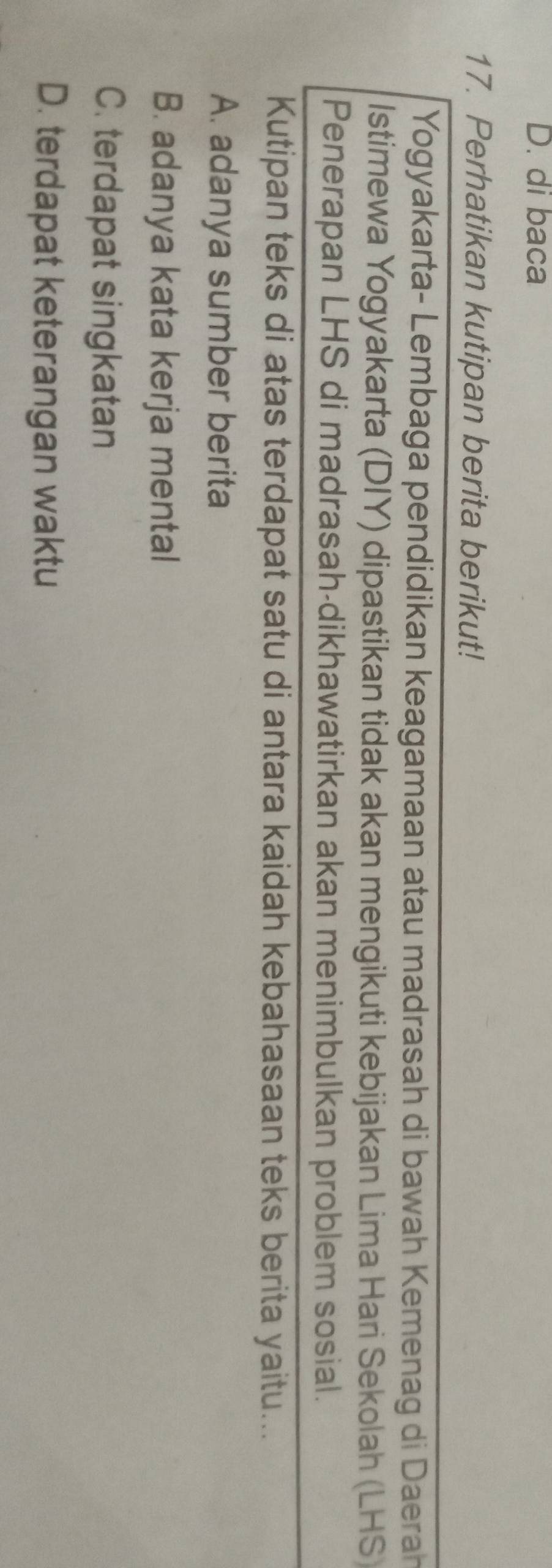 D. di baca
17. Perhatikan kutipan berita berikut!
Yogyakarta- Lembaga pendidikan keagamaan atau madrasah di bawah Kemenag di Daerah
Istimewa Yogyakarta (DIY) dipastikan tidak akan mengikuti kebijakan Lima Hari Sekolah (LHS)
Penerapan LHS di madrasah-dikhawatirkan akan menimbulkan problem sosial.
Kutipan teks di atas terdapat satu di antara kaidah kebahasaan teks berita yaitu...
A. adanya sumber berita
B. adanya kata kerja mental
C. terdapat singkatan
D. terdapat keterangan waktu