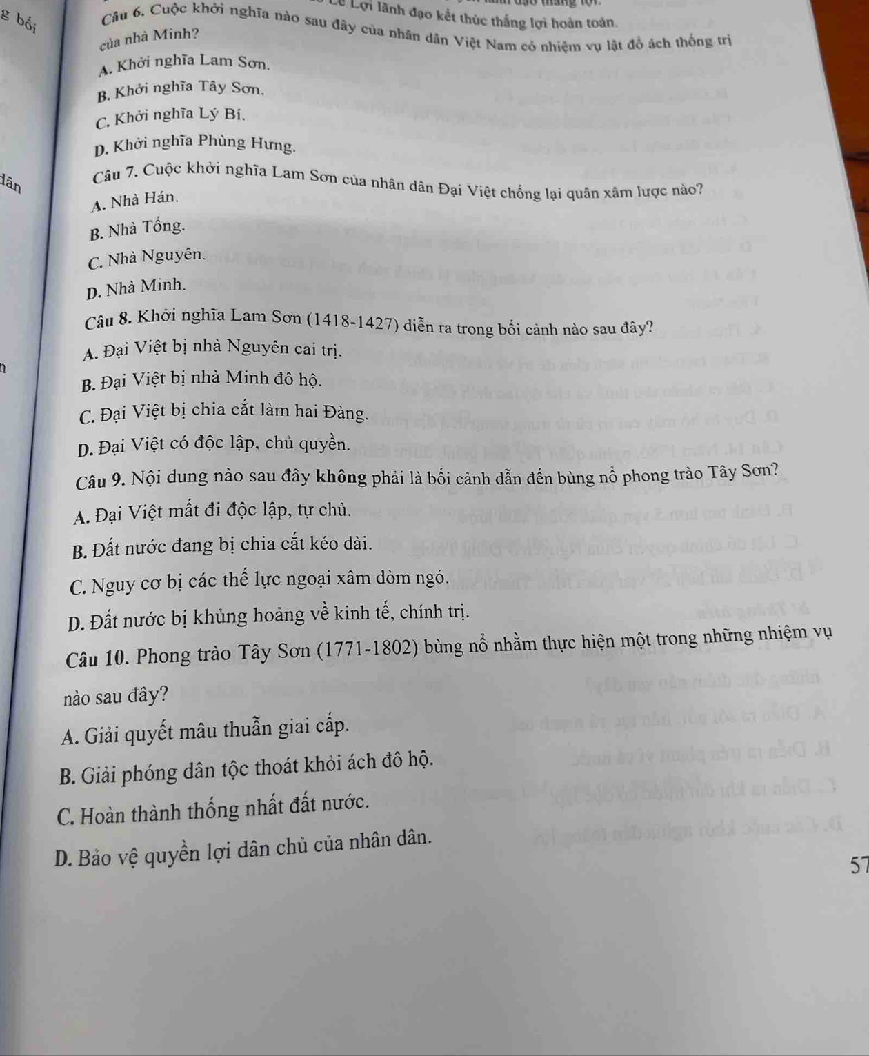 Lê Lợi lãnh đạo kết thúc thắng lợi hoàn toàn.
g bối
Câu 6. Cuộc khởi nghĩa nào sau đây của nhân dân Việt Nam có nhiệm vụ lật đồ ách thống trị
của nhà Minh?
A. Khởi nghĩa Lam Sơn.
B. Khởi nghĩa Tây Sơn.
C. Khởi nghĩa Lý Bí.
D. Khởi nghĩa Phùng Hưng.
dân
Câu 7. Cuộc khởi nghĩa Lam Sơn của nhân dân Đại Việt chống lại quân xâm lược nào?
A. Nhà Hán.
B. Nhà Tổng.
C. Nhà Nguyên.
D. Nhà Minh.
Câu 8. Khởi nghĩa Lam Sơn (1418-1427) diễn ra trong bối cảnh nào sau đây?
A. Đại Việt bị nhà Nguyên cai trị.
B. Đại Việt bị nhà Minh đô hộ.
C. Đại Việt bị chia cắt làm hai Đàng.
D. Đại Việt có độc lập, chủ quyền.
Câu 9. Nội dung nào sau đây không phải là bối cảnh dẫn đến bùng nổ phong trào Tây Sơn?
A. Đại Việt mất đi độc lập, tự chủ.
B. Đất nước đang bị chia cắt kéo dài.
C. Nguy cơ bị các thế lực ngoại xâm dòm ngó.
D. Đất nước bị khủng hoảng về kinh tế, chính trị.
Câu 10. Phong trào Tây Sơn (1771-1802) bùng nổ nhằm thực hiện một trong những nhiệm vụ
nào sau đây?
A. Giải quyết mâu thuẫn giai cấp.
B. Giải phóng dân tộc thoát khỏi ách đô hộ.
C. Hoàn thành thống nhất đất nước.
D. Bảo vệ quyền lợi dân chủ của nhân dân.
57