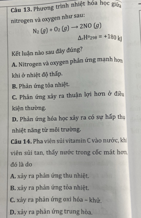 Phương trình nhiệt hóa học giữa
nitrogen và oxygen như sau:
N_2(g)+O_2(g)to 2NO(g)
△ _rH^o_298=+180 K
Kết luận nào sau đây đúng?
A. Nitrogen và oxygen phản ứng mạnh hơn
khi ở nhiệt độ thấp.
B. Phản ứng tỏa nhiệt.
C. Phản ứng xảy ra thuận lợi hơn ở điều
kiện thường.
D. Phản ứng hóa học xảy ra có sự hấp thụ
nhiệt năng từ môi trường.
Câu 14. Pha viên sủi vitamin C vào nước, khi
viên sủi tan, thấy nước trong cốc mát hơn,
đó là do
A. xảy ra phản ứng thu nhiệt.
B. xảy ra phản ứng tỏa nhiệt.
C. xảy ra phản ứng oxi hóa - khử.
D. xảy ra phản ứng trung hòa.