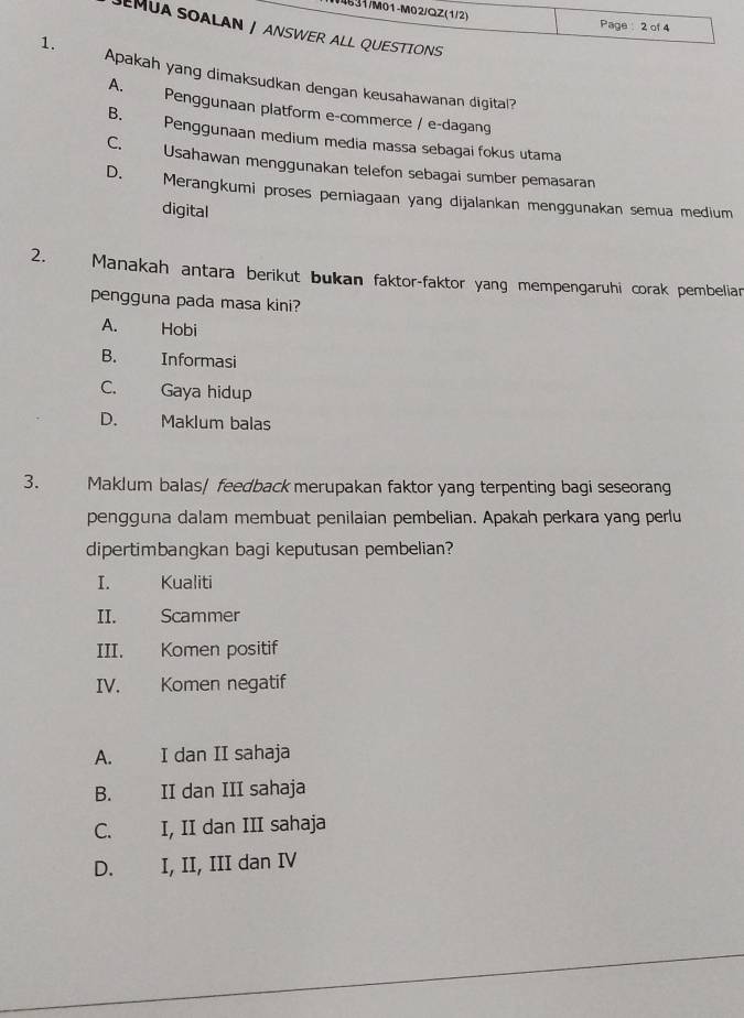 14631/M01-M02/QZ(1/2) Page : 2 of 4
JEMUA SOALAN / ANSWER ALL QUESTIONS
1.
Apakah yang dimaksudkan dengan keusahawanan digital?
A. Penggunaan platform e-commerce / e-dagang
B. Penggunaan medium media massa sebagai fokus utama
C. Usahawan menggunakan telefon sebagai sumber pemasaran
D. Merangkumi proses perniagaan yang dijalankan menggunakan semua medium
digital
2. Manakah antara berikut bukan faktor-faktor yang mempengaruhi corak pembelian
pengguna pada masa kini?
A. Hobi
B. Informasi
C. Gaya hidup
D. Maklum balas
3. Maklum balas/ feedback merupakan faktor yang terpenting bagi seseorang
pengguna dalam membuat penilaian pembelian. Apakah perkara yang perlu
dipertimbangkan bagi keputusan pembelian?
I. Kualiti

II. Scammer
III. Komen positif
IV. Komen negatif
A. I dan II sahaja
B. II dan III sahaja
C. I, II dan III sahaja
D. I, II, III dan IV