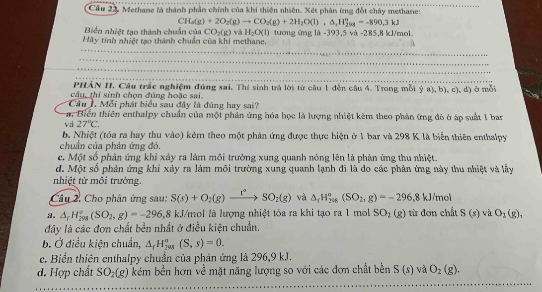 Cầu 22. Methane là thành phần chính của khí thiên nhiên. Xét phản ứng đốt cháy methane:
CH_4(g)+2O_2(g)to CO_2(g)+2H_2O(l),△ _rH_(298)^o=-890,3kJ
Biến nhiệt tạo thành chuẩn của CO_2(g) và H_2O(l) tương ứng 1a-393,5va-285 ,8 kJ/mol.
Hãy tính nhiệt tạo thành chuẩn của khí methane.
PHẢN II. Câu trắc nghiệm đúng sai. Thí sinh trả lời từ câu 1 đến câu 4. Trong mỗi ý a), b), c), d) ở mỗi
câu, thí sinh chọn đúng hoặc sai.
Câu 1. Mỗi phát biểu sau đây là đúng hay sai?
a. Biển thiên enthalpy chuẩn của một phản ứng hóa học là lượng nhiệt kèm theo phản ứng đó ở áp suất 1 bar
và 27°C.
b. Nhiệt (tỏa ra hay thu vào) kèm theo một phản ứng được thực hiện ở 1 bar và 298 K là biến thiên enthalpy
chuẩn của phản ứng đó.
c. Một số phản ứng khi xảy ra làm môi trường xung quanh nóng lên là phản ứng thu nhiệt.
d. Một số phản ứng khi xảy ra làm môi trường xung quanh lạnh đi là do các phản ứng này thu nhiệt và lấy
nhiệt từ môi trường.
Câu 2. Cho phản ứng sau: S(s)+O_2(g)xrightarrow t°SO_2(g) và △ _fH_(298)°(SO_2,g)=-296,8kJ/mo
a. △ _rH_(298)^o(SO_2,g)=-296,8 8 kJ/mol là lượng nhiệt tỏa ra khi tạo ra 1 mol SO_2(g) từ đơn chất S(s) và O_2(g),
dây là các đơn chất bền nhất ở điều kiện chuẩn.
b. Ở điều kiện chuẩn, △ _fH_(298)^o(S,s)=0.
c. Biến thiên enthalpy chuẩn của phản ứng là 296,9 kJ.
d. Hợp chất SO_2(g) kém bền hơn về mặt năng lượng so với các đơn chất bền S(s) và O_2(g).