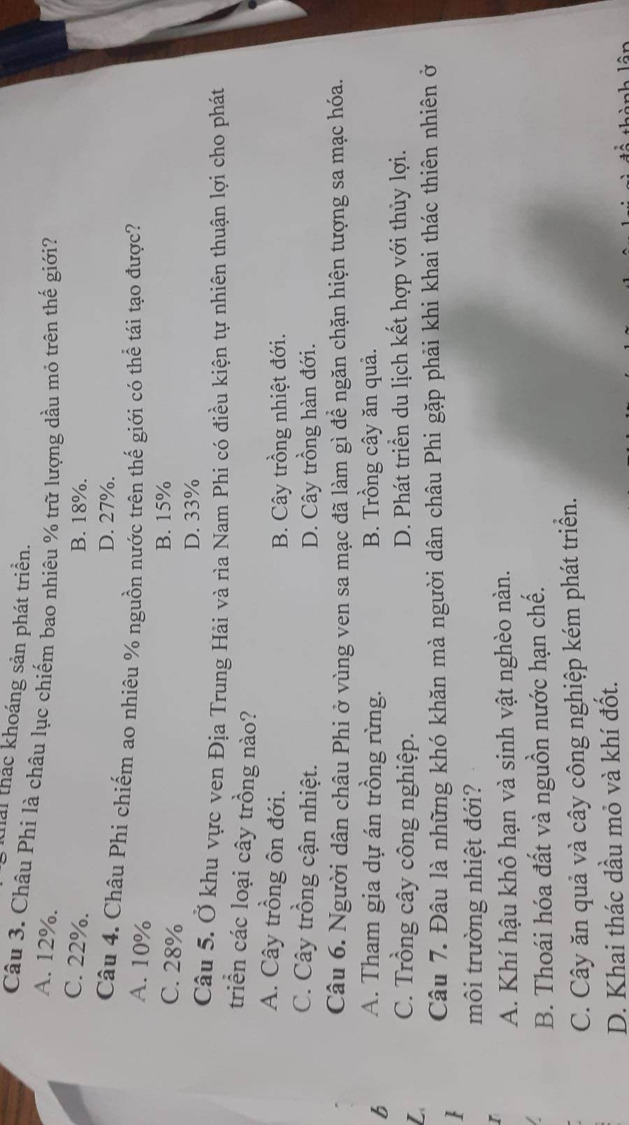 tải thắc khoáng sản phát triển.
Câu 3. Châu Phi là châu lục chiếm bao nhiêu % trữ lượng dầu mỏ trên thế giới?
A. 12%.
C. 22%. B. 18%.
D. 27%.
Câu 4. Châu Phi chiếm ao nhiêu % nguồn nước trên thế giới có thể tái tạo được?
A. 10%
C. 28%
B. 15%
D. 33%
Câu 5. Ở khu vực ven Địa Trung Hải và rìa Nam Phi có điều kiện tự nhiên thuận lợi cho phát
triển các loại cây trồng nào?
A. Cây trồng ôn đới.
B. Cây trồng nhiệt đới.
C. Cây trồng cận nhiệt. D. Cây trồng hàn đới.
Câu 6. Người dân châu Phi ở vùng ven sa mạc đã làm gì để ngăn chặn hiện tượng sa mạc hóa.
b
A. Tham gia dự án trồng rừng. B. Trồng cây ăn quả.
L
C. Trồng cây công nghiệp. D. Phát triển du lịch kết hợp với thủy lợi.
Câu 7. Đâu là những khó khăn mà người dân châu Phi gặp phải khi khai thác thiên nhiên ở

môi trường nhiệt đới?
I
A. Khí hậu khô hạn và sinh vật nghèo nàn.
B. Thoái hóa đất và nguồn nước hạn chế.
C. Cây ăn quả và cây công nghiệp kém phát triển.
D. Khai thác dầu mỏ và khí đốt.
thành lân