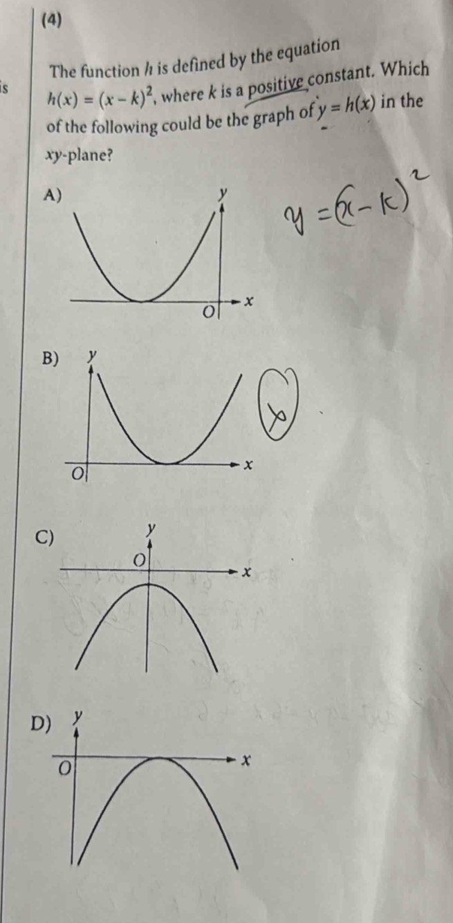 (4)
The function ½ is defined by the equation
s h(x)=(x-k)^2 , where k is a positive constant. Which
of the following could be the graph of y=h(x) in the
xy -plane?
A
B
C
D)