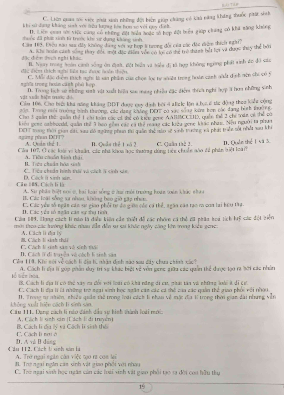 Bài Tập
C. Liên quan tới việc phát sinh những đột biển giúp chúng có khả năng kháng thuốc phát sinh
khi sử dụng kháng sinh với liêu lượng lớn hơn sơ với quy đinh.
D. Liên quan tới việc cũng cổ những đột biển hoặc tổ hợp đột biển giúp chúng có khả năng kháng
thuốc đã phát sinh từ trước khi sứ dụng kháng sinh.
Câu 105. Điều nào sau dây không đùng với sự hợp lí tương đổi của các đặc điểm thích nghĩ?
A. Khi hoàn cánh sống thay đổi, một đặc điểm vốn có lợi có thẻ trở thành bắt lợi và được thay thể bởi
đặc điểm thích nghĩ khác.
B. Ngay trong hoàn canh sống ôn định, đột biển và biển đị tổ hợp không ngừng phát sinh do đó các
đặc điểm thích nghi liên tục được hoàn thiện.
C. Mỗi đặc điểm thích nghi là sản phẩm của chọn lọc tự nhiên trong hoán canh nhất định nên chi có ý
nghĩa trong hoàn cảnh phủ hợp
D. Trong lịch sử những sinh vật xuất hiện sau mang nhiều đặc điểm thích nghi hợp lĩ hơn những sinh
vật xuất hiện trước đó.
Câu 106, Cho biết khả năng kháng DDT được quy định bởi 4 allele lặn a,b,c,d tác động theo kiểu cộng
gọp. Trong môi trường bình thường, các dạng kháng DDT có sức sống kém hơn các dang bình thường,
Cho 3 quân thể: quản thể 1 chi toán các cá thể có kiểu gene AABBCCDD, quân thế 2 chi toàn cá thể có
kiểu gene aabbeedd, quân thế 3 bao gồm các cá thể mang các kiêu gene khác nhau. Nếu người ta phun
DDT trong thời gian dài, sau đồ ngừng phun thi quân thẻ nào sẽ sinh trưởng và phát triển tốt nhất sau khi
ngứng phun DDT?
A. Quân thể 1. B. Quần thể 1 vã 2. C. Quần thể 3. D. Quần thể I và 3.
Câu 107. Ở các loài vi khuẩn, các nhà khoa học thường dùng tiêu chuẩn nào để phân biệt loài?
A. Tiêu chuân hình thái.
B. Tiêu chuẩn hóa sinh
C. Tiểu chuẩn hình thái và cách lĩ sinh sản.
D. Cách li sinh sản.
Câu 108, Cách lĩ là
A. Sự phần biệt nơi ở, hai loài sống ở hai môi trường hoán toàn khác nhau
B. Các loài sống xa nhau, không bao giờ gặp nhau.
C. Các yếu tổ ngăn cản sự giao phối tự do giữa các cá thể, ngăn cán tạo ra con lai hữu thụ.
D. Các yếu tổ ngăn cản sự thụ tính...
Câu 109. Dang cách li nào là điều kiện cần thiết để các nhóm cá thể đã phân hoá tích luỹ các đột biến
mới theo các hướng khác nhau dẫn đến sự sai khác ngày căng lớn trong kiểu gene:
A. Cách li địa lý
B. Cách li sinh thái
C. Cách lĩ sinh sản và sinh thái
D. Cách lĩ di truyền và cách lĩ sinh sản
Câu 110. Khi nói về cách lì địa hí, nhận định nào sau đây chưa chính xác?
A. Cách lĩ địa lí gốp phần duy trì sự khác biệt về vốn gene giữa các quần thể được tạo ra bởi các nhân
tổ tiến hóa.
B. Cách lí địa lí có thể xây ra đối với loài có khá năng di cư, phát tán và những loài ít di cư.
C. Cách lí địa lí là những trở ngai sinh học ngăn cán các cá thể của các quần thể giao phối với nhau.
D. Trong tự nhiên, nhiều quần thể trong loài cách lí nhau về mặt địa lí trong thời gian dài nhưng vẫn
không xuất hiện cách lĩ sinh sản
Câu 111. Dạng cách lĩ não dánh dầu sự hình thành loài mới:
A. Cách li sinh sản (Cách lì di truyền)
B. Cách lĩ địa lý và Cách lĩ sinh thái
C. Cách lĩ nơi ở
D. A và B đúng
Câu 112. Cách lĩ sinh sản là
A. Trở ngại ngăn cản việc tạo ra con lai
B. Trở ngai ngăn cản sinh vật giao phối với nhau
C. Trở ngai sinh học ngăn cản các loài sinh vật giao phối tạo ra đời con hữu thụ
19