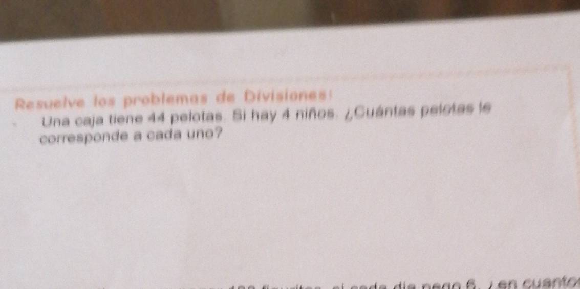 Resuelve los problemas de Divisiones: 
Una caja tiene 44 pelotas. Si hay 4 niños. ¿Cuántas pelotas le 
corresponde a cada uno?