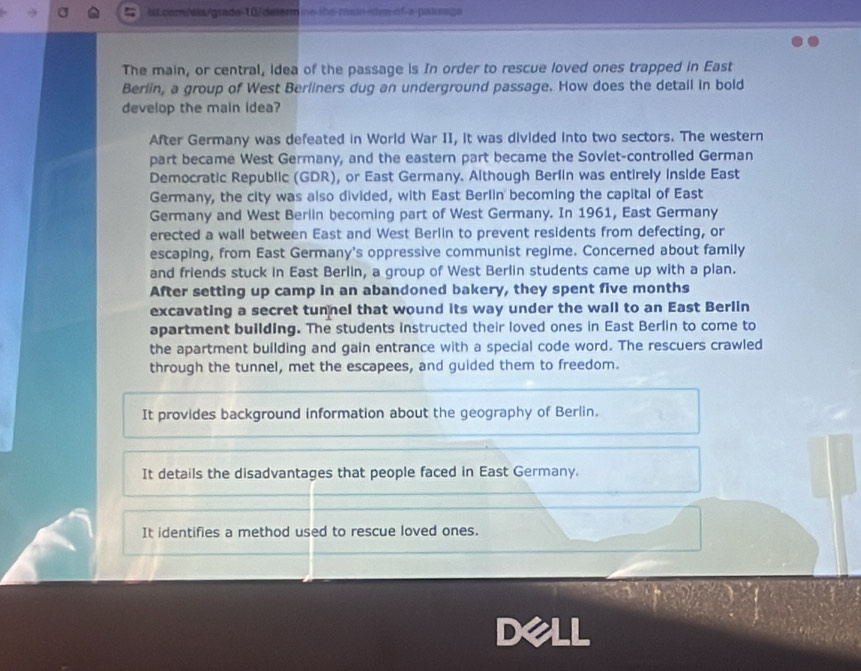 iLcom/ala/grade-10/delermine-ths-ran-ides-of-a-paisaga 
The main, or central, idea of the passage is In order to rescue loved ones trapped in East 
Berlin, a group of West Berliners dug an underground passage. How does the detail in bold 
develop the main idea? 
After Germany was defeated in World War II, it was divided into two sectors. The western 
part became West Germany, and the eastern part became the Soviet-controlled German 
Democratic Republic (GDR), or East Germany. Although Berlin was entirely inside East 
Germany, the city was also divided, with East Berlin becoming the capital of East 
Germany and West Berlin becoming part of West Germany. In 1961, East Germany 
erected a wall between East and West Berlin to prevent residents from defecting, or 
escaping, from East Germany's oppressive communist regime. Concerned about family 
and friends stuck in East Berlin, a group of West Berlin students came up with a plan. 
After setting up camp in an abandoned bakery, they spent five months
excavating a secret tunnel that wound its way under the wall to an East Berlin 
apartment building. The students instructed their loved ones in East Berlin to come to 
the apartment building and gain entrance with a special code word. The rescuers crawled 
through the tunnel, met the escapees, and guided them to freedom. 
It provides background information about the geography of Berlin. 
It details the disadvantages that people faced in East Germany. 
It identifies a method used to rescue loved ones. 
Dell