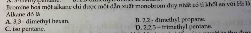 3 -metypentane.
Bromine hoá một alkane chỉ được một dẫn xuất monobrom duy nhất có tỉ khối so với H₂ là
Alkane đó là
A. 3, 3 - đimethyl hexan. B. 2, 2 - đimethyl propane.
C. iso pentane. D. 2, 2, 3 - trimethyl pentane.