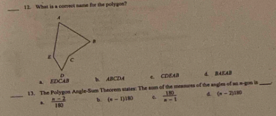 What is a correct name for the polygon?
_
a. EDCAB b. ABCDA c. CDEAB D. BAEAB
_
13. The Polygon Angle-Sum Theorem states: The sum of the measures of the angles of an a-gon is_
a.  (n-2)/180  b. (n-1)180 c.  180/n-1  d. (n-2)180