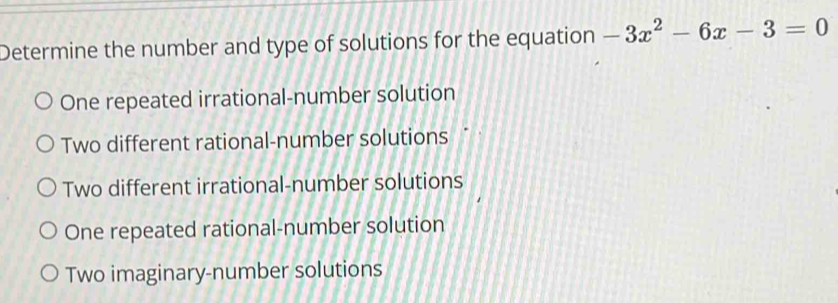 Determine the number and type of solutions for the equation -3x^2-6x-3=0
One repeated irrational-number solution
Two different rational-number solutions
Two different irrational-number solutions
One repeated rational-number solution
Two imaginary-number solutions