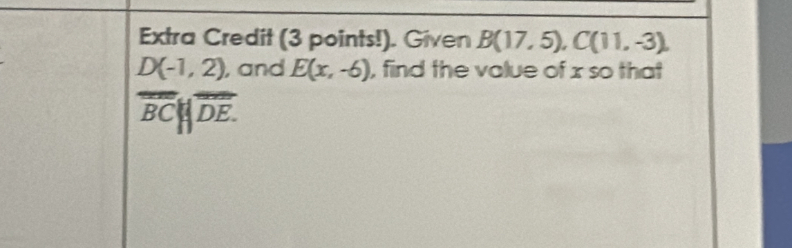 Extra Credit (3 points!). Given B(17,5), C(11,-3),
D(-1,2) , and E(x,-6) , find the value of x so that
overline BC||overline DE.