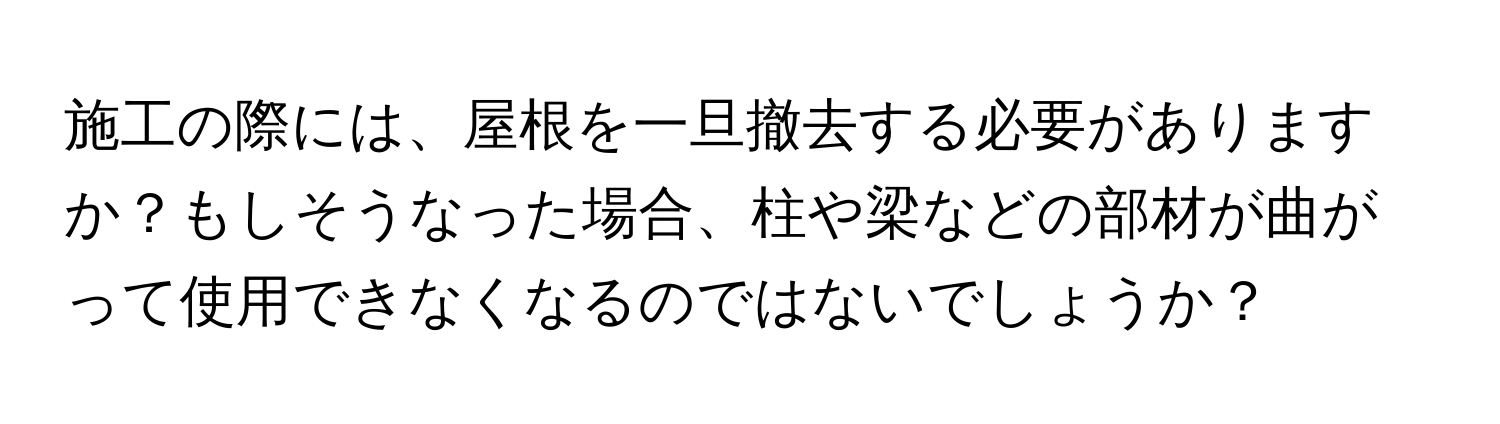 施工の際には、屋根を一旦撤去する必要がありますか？もしそうなった場合、柱や梁などの部材が曲がって使用できなくなるのではないでしょうか？