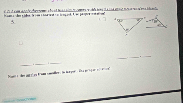 4.2: I can apply theorems about triangles to compare side lengths and angle measures of one triangle.
Name the sides from shortest to longest. Use proper notation!
5.
6.  B
120°
45° C
_,_
_
_
_
_
Name the angles from smallest to largest. Use proper notation!
==== Goodnotes