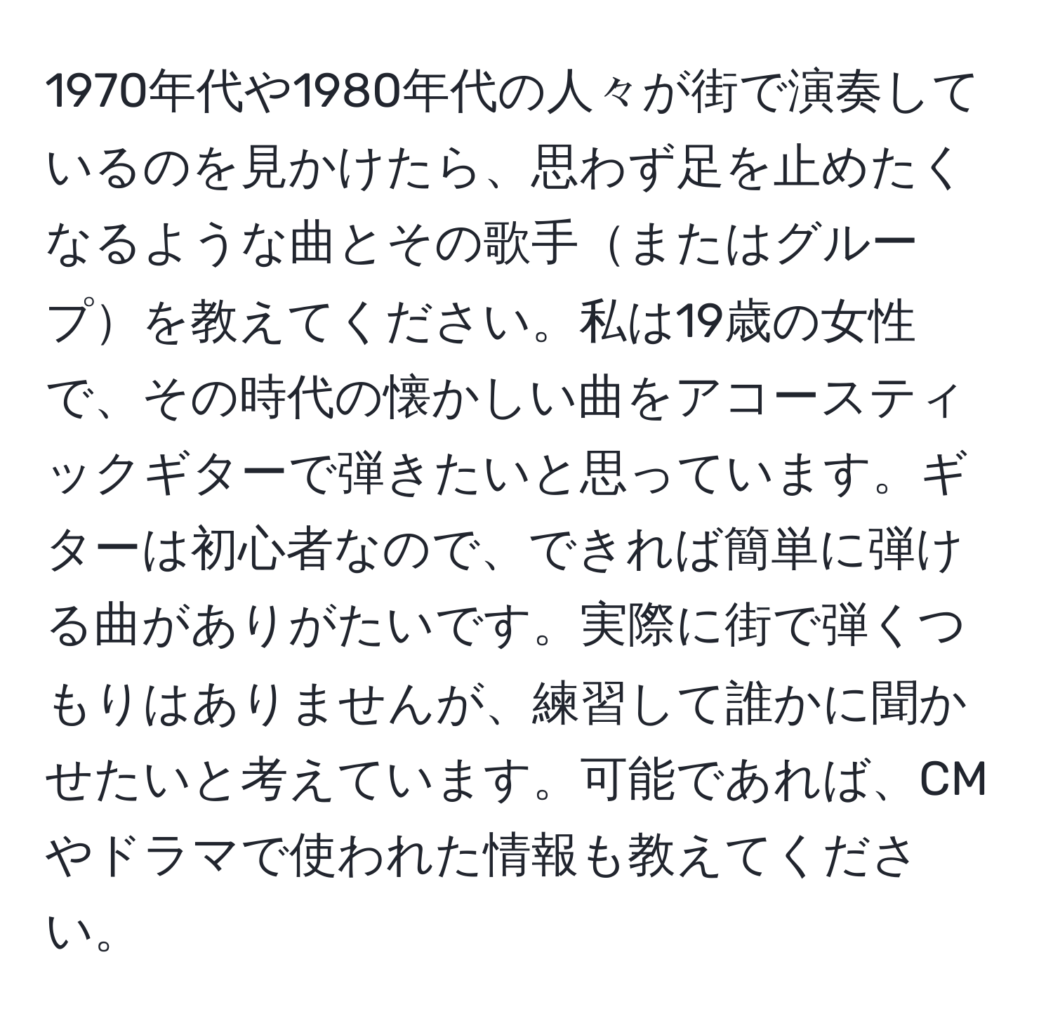 1970年代や1980年代の人々が街で演奏しているのを見かけたら、思わず足を止めたくなるような曲とその歌手またはグループを教えてください。私は19歳の女性で、その時代の懐かしい曲をアコースティックギターで弾きたいと思っています。ギターは初心者なので、できれば簡単に弾ける曲がありがたいです。実際に街で弾くつもりはありませんが、練習して誰かに聞かせたいと考えています。可能であれば、CMやドラマで使われた情報も教えてください。