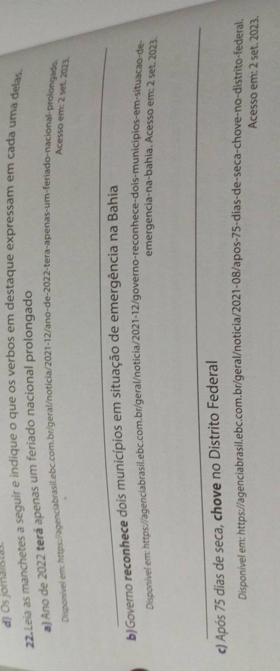 Os joralistas 
22.Leia as manchetes a seguir e indique o que os verbos em destaque expressam em cada uma delas. 
a) Ano de 2022 terá apenas um feriado nacional prolongado 
Disponivel em: https://agenciabrasil.ebc.com.br/geral/noticia/2021-12/ano-de-2022-tera-apenas-um-feriado-nacional-prolongado. 
Acesso em: 2 set. 2023. 
_ 
b)Governo reconhece dois municípios em situação de emergência na Bahia 
Disponível em: https://agenciabrasil.ebc.com.br/geral/noticia/2021-12/governo-reconhece-dois-municipios-em-situacao-de- 
emergencia-na-bahia. Acesso em: 2 set. 2023. 
_ 
c) Após 75 dias de seca, chove no Distrito Federal 
Disponível em: https://agenciabrasil.ebc.com.br/geral/noticia/2021-08/apos- 75 -dias-de-seca-chove-no-distrito-federal. 
Acesso em: 2 set. 2023.