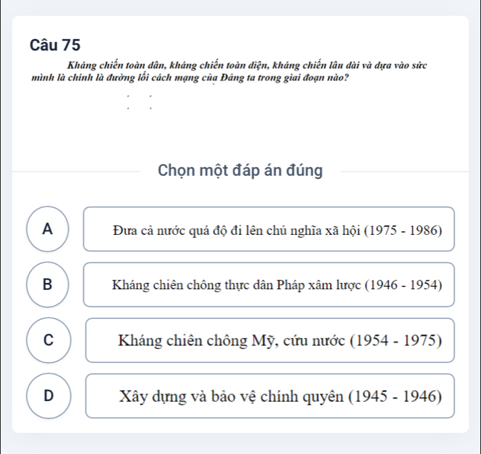 Kháng chiến toàn dân, kháng chiến toàn diện, kháng chiến lâu dài và dựa vào sức
mình là chính là đường lối cách mạng của Đâng ta trong giai đoạn nào?
Chọn một đáp án đúng
A Đưa cả nước quá độ đi lên chủ nghĩa xã hội (1975-1986)
B Kháng chiên chông thực dân Pháp xâm lược ( 1946-1954)
C Kháng chiên chông Mỹ, cứu nước ( (1954-1975)
D Xây dựng và bảo vệ chính quyên (1945-1946)