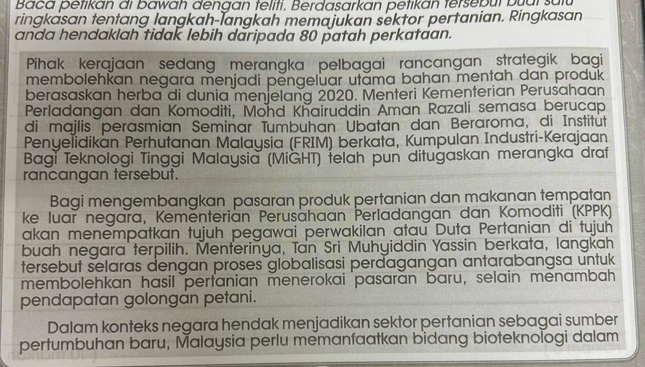 Baca petikan di bawah dengan teliti. Berdasarkan petikan fersebul buui sulu 
ringkasan tentang langkah-langkah memajukan sektor pertanian. Ringkasan 
anda hendaklah tidak lebih daripada 80 patah perkataan. 
Pihak kerajaan sedang merangka pelbagai rancangan strategik bagi 
membolehkan negara menjadi pengeluar utama bahan mentah dan produk 
berasaskan herba di dunia menjelang 2020. Menteri Kementerian Perusahaan 
Perladangan dan Komoditi, Mond Khairuddin Aman Razali semasa berucap 
di majlis perasmian Seminar Tumbuhan Ubatan dan Beraroma, di Institut 
Penyelidikan Perhutanan Malaysia (FRIM) berkata, Kumpulan Industri-Kerajaan 
Bagi Teknologi Tinggi Malaysia (MiGHT) felah pun dituğaskan merangka draf 
rancangan tersebut. 
Bagi mengembangkan pasaran produk pertanian dan makanan tempatan 
ke luar negara, Kemënterian Perusahaan Perladangan dan Komoditi (KPPK) 
akan menempatkan tujuh pegawai perwakilan atau Duta Pertanian di tujuh 
buah negara terpilih. Menterinya, Tan Sri Muhyiddin Yassin berkata, langkah 
tersebut selaras dengan proses globalisasi perdagangan antarabangsa untuk 
membolehkan hasil pertanian menerokai pasaran baru, selain menambah 
pendapatan golongan petani. 
Dalam konteks negara hendak menjadikan sektor pertanian sebagai sumber 
pertumbuhan baru, Malaysia perlu memanfaatkan bidang bioteknologi dalam