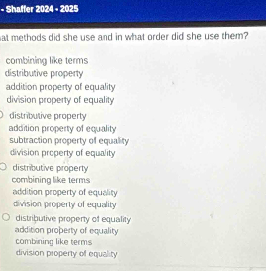 Shaffer 2024 - 2025
hat methods did she use and in what order did she use them?
combining like terms
distributive property
addition property of equality
division property of equality
distributive property
addition property of equality
subtraction property of equality
division property of equality
distributive property
combining like terms
addition property of equality
division property of equality
distributive property of equality
addition property of equality
combining like terms
division property of equality