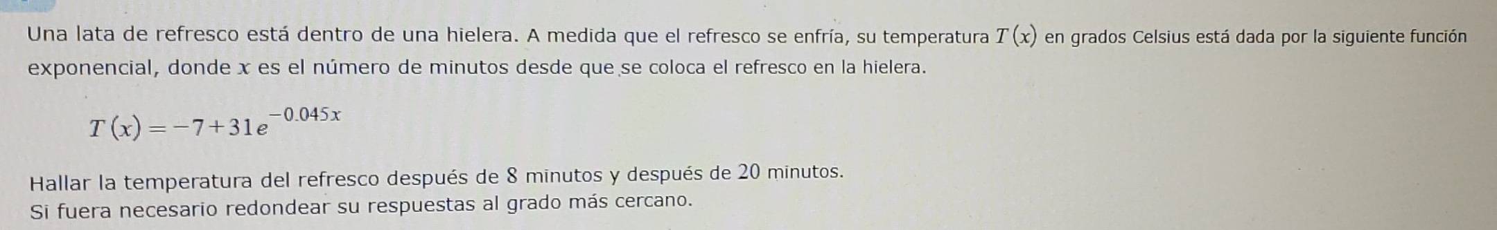 Una lata de refresco está dentro de una hielera. A medida que el refresco se enfría, su temperatura T(x) en grados Celsius está dada por la siguiente función 
exponencial, donde x es el número de minutos desde que se coloca el refresco en la hielera.
T(x)=-7+31e^(-0.045x)
Hallar la temperatura del refresco después de 8 minutos y después de 20 minutos. 
Si fuera necesario redondear su respuestas al grado más cercano.