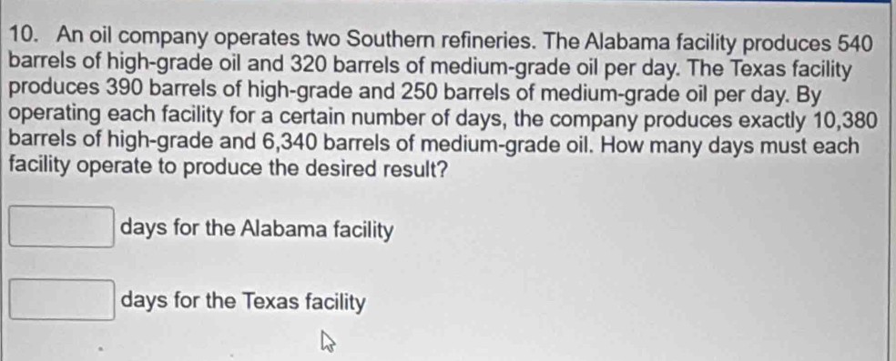 An oil company operates two Southern refineries. The Alabama facility produces 540
barrels of high-grade oil and 320 barrels of medium-grade oil per day. The Texas facility 
produces 390 barrels of high-grade and 250 barrels of medium-grade oil per day. By 
operating each facility for a certain number of days, the company produces exactly 10,380
barrels of high-grade and 6,340 barrels of medium-grade oil. How many days must each 
facility operate to produce the desired result?
days for the Alabama facility
days for the Texas facility